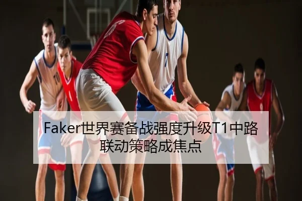 Faker世界赛备战强度升级T1中路联动策略成焦点