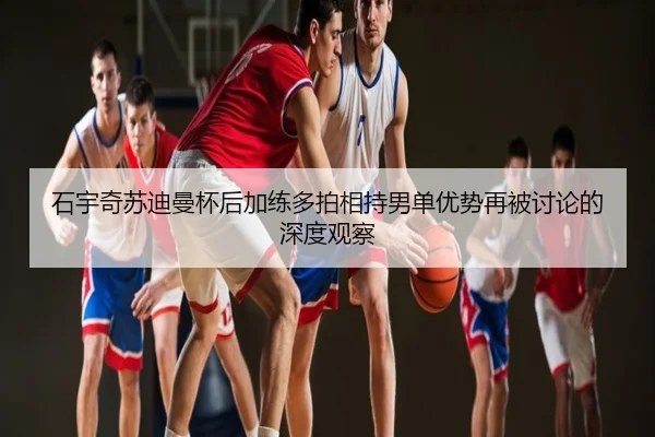 石宇奇苏迪曼杯后加练多拍相持男单优势再被讨论的深度观察