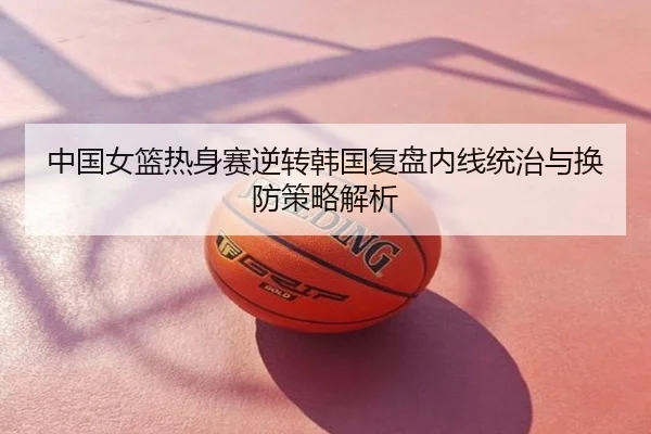 中国女篮热身赛逆转韩国复盘内线统治与换防策略解析