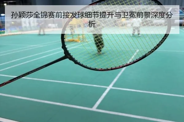 孙颖莎全锦赛前接发球细节提升与卫冕前景深度分析